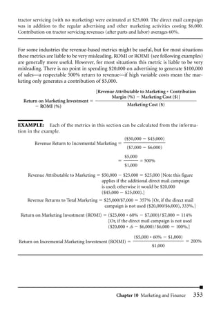 tractor servicing (with no marketing) were estimated at $25,000. The direct mail campaign
was in addition to the regular advertising and other marketing activities costing $6,000.
Contribution on tractor servicing revenues (after parts and labor) averages 60%.


For some industries the revenue-based metrics might be useful, but for most situations
these metrics are liable to be very misleading. ROMI or ROIMI (see following examples)
are generally more useful. However, for most situations this metric is liable to be very
misleading. There is no point in spending $20,000 on advertising to generate $100,000
of sales—a respectable 500% return to revenue—if high variable costs mean the mar-
keting only generates a contribution of $5,000.
                                        [Revenue Attributable to Marketing * Contribution
                                               Margin (%) Marketing Cost ($)]
  Return on Marketing Investment
          ROMI (%)                                     Marketing Cost ($)



EXAMPLE: Each of the metrics in this section can be calculated from the informa-
tion in the example.
                                                     ($50,000     $45,000)
        Revenue Return to Incremental Marketing
                                                       ($7,000    $6,000)
                                                      $5,000
                                                               = 500%
                                                      $1,000

    Revenue Attributable to Marketing     $50,000 $25,000 $25,000 [Note this figure
                                          applies if the additional direct mail campaign
                                          is used; otherwise it would be $20,000
                                          ($45,000 $25,000).]
    Revenue Returns to Total Marketing     $25,000/$7,000 357% [Or, if the direct mail
                                           campaign is not used ($20,000/$6,000), 333%.]
 Return on Marketing Investment (ROMI)       ($25,000 * 60% $7,000)/ $7,000 114%
                                             [Or, if the direct mail campaign is not used
                                             ($20,000 * .6 $6,000)/ $6,000 100%.]

                                                          ($5,000 * 60%      $1,000)
Return on Incremental Marketing Investment (ROIMI)                                      200%
                                                                    $1,000




                                                 Chapter 10 Marketing and Finance           353
 