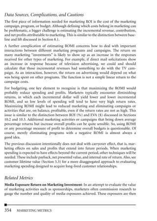 Data Sources, Complications, and Cautions
The first piece of information needed for marketing ROI is the cost of the marketing
campaign, program, or budget. Although defining which costs belong in marketing can
be problematic, a bigger challenge is estimating the incremental revenue, contribution,
and net profits attributable to marketing. This is similar to the distinction between base-
line and lift discussed in Section 8.1.
A further complication of estimating ROMI concerns how to deal with important
interactions between different marketing programs and campaigns. The return on
many marketing “investments” is likely to show up as an increase in the responses
received for other types of marketing. For example, if direct mail solicitations show
an increase in response because of television advertising, we could and should
calculate that those incremental revenues had something to do with the TV cam-
paign. As an interaction, however, the return on advertising would depend on what
was being spent on other programs. The function is not a simple linear return to the
campaign costs.
For budgeting, one key element to recognize is that maximizing the ROMI would
probably reduce spending and profits. Marketers typically encounter diminishing
returns, in which each incremental dollar will yield lower and lower incremental
ROMI, and so low levels of spending will tend to have very high return rates.
Maximizing ROMI might lead to reduced marketing and eliminating campaigns or
activities that are, on balance, profitable, even if the return rates are not as high. This
issue is similar to the distinction between ROI (%) and EVA ($) discussed in Sections
10.2 and 10.3. Additional marketing activities or campaigns that bring down average
percentage returns but increase overall profits can be quite sensible. So, using ROMI
or any percentage measure of profit to determine overall budgets is questionable. Of
course, merely eliminating programs with a negative ROMI is almost always a
good idea.
The previous discussion intentionally does not deal with carryover effect, that is, mar-
keting effects on sales and profits that extend into future periods. When marketing
spending is expected to have effects beyond the current period, other techniques will be
needed. These include payback, net presented value, and internal rate of return. Also, see
customer lifetime value (Section 5.3) for a more disaggregated approach to evaluating
marketing spending designed to acquire long-lived customer relationships.


Related Metrics
Media Exposure Return on Marketing Investment: In an attempt to evaluate the value
of marketing activities such as sponsorships, marketers often commission research to
gauge the number and quality of media exposures achieved. These exposures are then



354     MARKETING METRICS
 