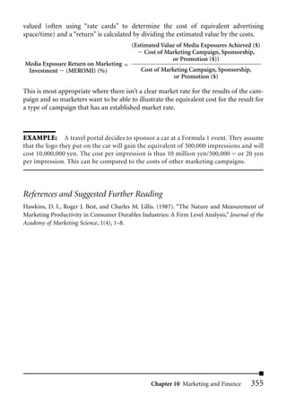 valued (often using “rate cards” to determine the cost of equivalent advertising
space/time) and a “return” is calculated by dividing the estimated value by the costs.
                                          (Estimated Value of Media Exposures Achieved ($)
                                               Cost of Marketing Campaign, Sponsorship,
                                                         or Promotion ($))
Media Exposure Return on Marketing
 Investment (MEROMI) (%)                      Cost of Marketing Campaign, Sponsorship,
                                                          or Promotion ($)

This is most appropriate where there isn’t a clear market rate for the results of the cam-
paign and so marketers want to be able to illustrate the equivalent cost for the result for
a type of campaign that has an established market rate.



EXAMPLE: A travel portal decides to sponsor a car at a Formula 1 event. They assume
that the logo they put on the car will gain the equivalent of 500,000 impressions and will
cost 10,000,000 yen. The cost per impression is thus 10 million yen/500,000 = or 20 yen
per impression. This can be compared to the costs of other marketing campaigns.




References and Suggested Further Reading
Hawkins, D. I., Roger J. Best, and Charles M. Lillis. (1987). “The Nature and Measurement of
Marketing Productivity in Consumer Durables Industries: A Firm Level Analysis,” Journal of the
Academy of Marketing Science, 1(4), 1–8.




                                                  Chapter 10 Marketing and Finance       355
 