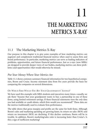 11
                                            THE MARKETING
                                             METRICS X-RAY

11.1 The Marketing Metrics X-Ray
Our purpose in this chapter is to give some examples of how marketing metrics can
augment and complement traditional financial metrics when used to assess firm and
brand performance. In particular, marketing metrics can serve as leading indicators of
problems, opportunities, and future financial performance. Just as x-rays (now MRIs)
are designed to provide deeper views of our bodies, marketing metrics can show prob-
lems (and opportunities) that would otherwise be missed.


Put Your Money Where Your Metrics Are
Table 11.1 shows common summary financial information for two hypothetical compa-
nies, Boom and Cruise. Income statement data from five years provide the basis for
comparing the companies on several dimensions.

ON WHICH FIRM WOULD YOU BET YOUR GRANDPARENTS’ SAVINGS?
We have used this example with MBA students and executives many times—usually, we
ask them “Assume that your grandparent wants to buy a partnership in one of these
firms, using limited retirement savings. If these financial statements were the only data
you had available or could obtain, which firm would you recommend?” These data are
the metrics traditionally used to evaluate firm performance.
The table shows that gross margins and profits are the same for both firms. Although
Boom’s sales and marketing spending are growing faster, its return on sales (ROS) and
return on investment (ROI) are declining. If this decline continues, Boom will be in
trouble. In addition, Boom’s marketing/sales ratio is increasing faster than Cruise’s. Is
this a sign of inefficient marketing?


                                                                                    357
 