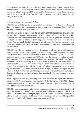 On the basis of the information in Table 11.1, most people chose Cruise. Cruise is doing
more with less. It’s more efficient. Its trend in ROS looks much better, and Cruise has
maintained a fairly consistent ROI of about 5%. About the only thing Boom has going
for it is size and growth of the “top line” (sales revenue). Let’s look deeper at the mar-
keting metrics x-ray.

USING THE MARKETING METRICS X-RAY
Table 11.2 presents the results of our marketing metrics x-ray of Boom and Cruise. It
shows the number of customers each firm is serving and separates these into “old”
(existing customers) and “new” customers.
This table allows us to see not only the rate at which the firm acquired new customers
but also their retention (loyalty) rates. Now, Boom’s spending on marketing looks a
lot better because we now know that spending was used to generate new customers
and keep old ones. In addition, Boom acquires new customers at a lower cost than
Cruise. And although Cruise’s customers spend more, Boom’s stay around longer.
Perhaps we should order another set of x-rays to examine customer profitability and
lifetime value?
Table 11.3 uses the information in the previous table to calculate some additional cus-
tomer metrics. Under an assumption of constant margins and retention rates and a
15% discount rate, we can calculate the customer lifetime value (CLV) for the cus-
tomers of each firm and compare this CLV with what the firms are spending to acquire
the customers. The CLV represents the discounted margins a firm will earn from its
customers over their life buying from the firm. Refer to Section 5.3 for details about the
estimation of CLV and the process for using the number to value the customer base as
an asset. The asset value is merely the number of ending customers times their remain-
ing lifetime value (CLV minus the just-received margin). For these examples, we have
assumed that all marketing is used to acquire new customers, so the customer acquisi-
tion cost is obtained by dividing marketing spending by the new customers in year
period.
Boom’s aggressive marketing spending looks even better in this light. The difference
between the CLV and acquisition cost is only $3.71 for Cruise but is $48.21 for Boom.
From the viewpoint of the customer asset value at the end of year five, Boom is worth
almost five times as much as Cruise.
Table 11.4 gives us even more information on customers. Customer satisfaction is much
higher for Boom, and Boom’s customers are more willing to recommend the firm to
others. As a consequence, we might expect Boom’s acquisition costs to decline in the
future. In fact, with such a stable and satisfied customer base, we could expect that
brand equity (refer to Section 4.4) measures would be higher too.




                                         Chapter 11 The Marketing Metrics X-Ray      359
 