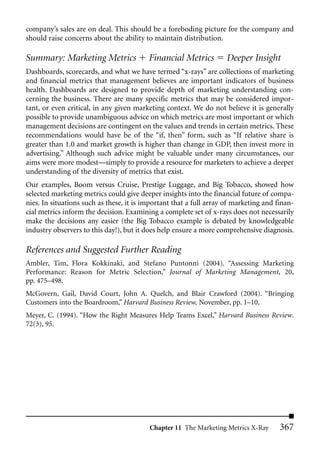 company’s sales are on deal. This should be a foreboding picture for the company and
should raise concerns about the ability to maintain distribution.

Summary: Marketing Metrics                Financial Metrics         Deeper Insight
Dashboards, scorecards, and what we have termed “x-rays” are collections of marketing
and financial metrics that management believes are important indicators of business
health. Dashboards are designed to provide depth of marketing understanding con-
cerning the business. There are many specific metrics that may be considered impor-
tant, or even critical, in any given marketing context. We do not believe it is generally
possible to provide unambiguous advice on which metrics are most important or which
management decisions are contingent on the values and trends in certain metrics. These
recommendations would have be of the “if, then” form, such as “If relative share is
greater than 1.0 and market growth is higher than change in GDP, then invest more in
advertising.” Although such advice might be valuable under many circumstances, our
aims were more modest—simply to provide a resource for marketers to achieve a deeper
understanding of the diversity of metrics that exist.
Our examples, Boom versus Cruise, Prestige Luggage, and Big Tobacco, showed how
selected marketing metrics could give deeper insights into the financial future of compa-
nies. In situations such as these, it is important that a full array of marketing and finan-
cial metrics inform the decision. Examining a complete set of x-rays does not necessarily
make the decisions any easier (the Big Tobacco example is debated by knowledgeable
industry observers to this day!), but it does help ensure a more comprehensive diagnosis.

References and Suggested Further Reading
Ambler, Tim, Flora Kokkinaki, and Stefano Puntonni (2004). “Assessing Marketing
Performance: Reason for Metric Selection,” Journal of Marketing Management, 20,
pp. 475–498.
McGovern, Gail, David Court, John A. Quelch, and Blair Crawford (2004). “Bringing
Customers into the Boardroom,” Harvard Business Review, November, pp. 1–10.
Meyer, C. (1994). “How the Right Measures Help Teams Excel,” Harvard Business Review.
72(3), 95.




                                          Chapter 11 The Marketing Metrics X-Ray       367
 