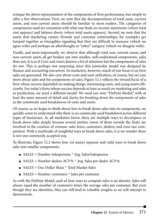 critique the above representation of the components of firm performance, but simply to
offer a few observations. First, we note that the decompositions of total costs, current
assets, and non-current assets should be familiar to most readers. The categories of
components used are consistent with what one finds on income statements (where total
cost appears) and balance sheets (where total assets appears). Second, we note that the
assets that marketing creates (brands and customer relationships, for example) get
lumped together as intangibles signaling that they are difficult to measure (which we
agree with) and perhaps an afterthought or “other” category (which we disagree with).
Finally, and most importantly, we observe that although total cost, current assets, and
non-current assets all get broken out into smaller, well-understood components, sales
does not. It is as if Costs and Assets deserve a lot of attention but the components of sales
do not. This is perhaps not surprising since this particular model was designed by
finance and accounting executives. As marketers, however, much of our focus is on how
sales are generated. We also care about costs and asset utilization, of course, but we care
more about sales and the components of sales. Figure 12.1 reflects the inward focus of a
firm whose success depended on making things, minimizing costs, and using assets effi-
ciently. For today’s firms whose success depends at least as much on marketing and sales
as production, we need a different model. We need our own “DuPont Model,” with at
least the same amount of detail and clarity for breaking down the components of sales
as the commonly used breakdowns of costs and assets.
Of course, as we begin to think about how to break down sales into its components, we
quickly come to understand why there is no commonly used breakdown across different
types of businesses. As all marketers know, there are multiple ways to decompose or
break down sales simply because several entities (most of them outside the firm) are
involved in the creation of revenue: sales force, customers, dealers, and even our com-
petition. With a multitude of insightful ways to break down sales, it is no wonder there
is not one commonly accepted way.
To illustrate, Figure 12.2 shows four (of many) separate and valid ways to break down
sales into smaller components.
    ■   SALES = Number Salespersons * Avg. Sales/Salesperson
    ■   SALES = Number dealers ACV% * Avg. Sales per dealer ACV%
    ■   SALES = Our Dollar Share * Total Market Sales
    ■   SALES = Number customers * Sales per customer
As with the DuPont Model, each of four ways to compute sales is an identity. Sales will
always equal the number of customers times the average sales per customer. But even
though they are identities, they can still lead to valuable insights as we will attempt to
demonstrate.



                                                      Chapter 12 System of Metrics      371
 