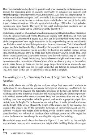 This empirical relationship between quantity and price necessarily contains an error to
account for measuring price or quantity imperfectly or influences on quantity sold
other than price (our competitors’ prices, for example). Also note that the parameter “b”
in this empirical relationship is, itself, a variable. It is an unknown constant—one that
we might, for example, be able to estimate from available data. But one of the key dif-
ferences between identities (ID) and empirical relationships (EM) is that empirical rela-
tionships are more flexible. They apply to the tough and important questions such as
“how many more units will we sell if we lower the price by $1?”
Dashboards of metrics often reflect underlying management logic about how marketing
works to influence sales and profits. Dashboards include both identities and empirical
relationships. As illustrated in Figure 12.2, sales can be decomposed many ways. Some
of the components of sales might themselves be decomposed using one or more identi-
ties. Each firm needs to identify its primary performance measures. This is what should
appear on their dashboards. There should be the capability to drill down on each of
these performance measures (using identities) to diagnose and explain changes across
time. But if dashboards are to be more than monitoring devices, we should have some
idea of causal connections (step on the brake to slow down the vehicle, step on the accel-
erator to make it go faster). Before long, they can become complicated as we start to take
into consideration the multiple effects of some of the variables, e.g., step on the acceler-
ator to make the car go faster and the fuel gauge drops. Sometimes we also need a sys-
tem of metrics to help infer (or forecast) values that are difficult to measure directly
(e.g., how much farther can we drive before the gas tank is empty?).


Eliminating Error by Harnessing the Law of Large (and Not So Large)
Numbers
There is the classic story of the physics professor whose final exam asked students to
explain how to use a barometer to measure the height of a building. In addition to the
“obvious” answer to measure the barometric pressures at the top and bottom of the
building and use the difference to calculate the building’s height, the professor purport-
edly received several other creative answers. Drop the barometer from the top of the
building, time how long it takes to hit the ground, and use the appropriate physics for-
mula to infer the height. Tie the barometer to a string, lower it to the ground, and meas-
ure the length of the string. Measure the length of the shadow cast by the building, the
length of the shadow cast by the barometer, the height of the barometer, and use pro-
portions to calculate the height of the building. By far the most creative solution pur-
portedly offered was to knock on the door of the building’s janitor and offer to give the
janitor the barometer in exchange for revealing the height of the building.
The multiple ways to calculate sales shown in Figure 12.2 are similar to the multiple
ways students came up with to measure the height of the building. Rather than argue



374     MARKETING METRICS
 
