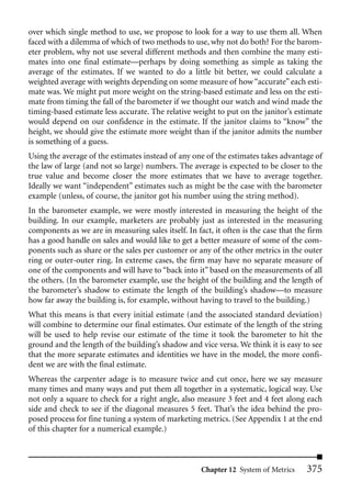 over which single method to use, we propose to look for a way to use them all. When
faced with a dilemma of which of two methods to use, why not do both? For the barom-
eter problem, why not use several different methods and then combine the many esti-
mates into one final estimate—perhaps by doing something as simple as taking the
average of the estimates. If we wanted to do a little bit better, we could calculate a
weighted average with weights depending on some measure of how “accurate” each esti-
mate was. We might put more weight on the string-based estimate and less on the esti-
mate from timing the fall of the barometer if we thought our watch and wind made the
timing-based estimate less accurate. The relative weight to put on the janitor’s estimate
would depend on our confidence in the estimate. If the janitor claims to “know” the
height, we should give the estimate more weight than if the janitor admits the number
is something of a guess.
Using the average of the estimates instead of any one of the estimates takes advantage of
the law of large (and not so large) numbers. The average is expected to be closer to the
true value and become closer the more estimates that we have to average together.
Ideally we want “independent” estimates such as might be the case with the barometer
example (unless, of course, the janitor got his number using the string method).
In the barometer example, we were mostly interested in measuring the height of the
building. In our example, marketers are probably just as interested in the measuring
components as we are in measuring sales itself. In fact, it often is the case that the firm
has a good handle on sales and would like to get a better measure of some of the com-
ponents such as share or the sales per customer or any of the other metrics in the outer
ring or outer-outer ring. In extreme cases, the firm may have no separate measure of
one of the components and will have to “back into it” based on the measurements of all
the others. (In the barometer example, use the height of the building and the length of
the barometer’s shadow to estimate the length of the building’s shadow—to measure
how far away the building is, for example, without having to travel to the building.)
What this means is that every initial estimate (and the associated standard deviation)
will combine to determine our final estimates. Our estimate of the length of the string
will be used to help revise our estimate of the time it took the barometer to hit the
ground and the length of the building’s shadow and vice versa. We think it is easy to see
that the more separate estimates and identities we have in the model, the more confi-
dent we are with the final estimate.
Whereas the carpenter adage is to measure twice and cut once, here we say measure
many times and many ways and put them all together in a systematic, logical way. Use
not only a square to check for a right angle, also measure 3 feet and 4 feet along each
side and check to see if the diagonal measures 5 feet. That’s the idea behind the pro-
posed process for fine tuning a system of marketing metrics. (See Appendix 1 at the end
of this chapter for a numerical example.)



                                                     Chapter 12 System of Metrics     375
 