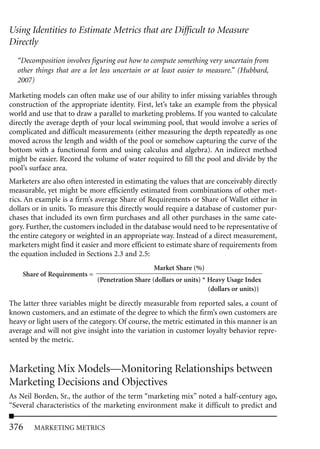 Using Identities to Estimate Metrics that are Difficult to Measure
Directly
  “Decomposition involves figuring out how to compute something very uncertain from
  other things that are a lot less uncertain or at least easier to measure.” (Hubbard,
  2007)

Marketing models can often make use of our ability to infer missing variables through
construction of the appropriate identity. First, let’s take an example from the physical
world and use that to draw a parallel to marketing problems. If you wanted to calculate
directly the average depth of your local swimming pool, that would involve a series of
complicated and difficult measurements (either measuring the depth repeatedly as one
moved across the length and width of the pool or somehow capturing the curve of the
bottom with a functional form and using calculus and algebra). An indirect method
might be easier. Record the volume of water required to fill the pool and divide by the
pool’s surface area.
Marketers are also often interested in estimating the values that are conceivably directly
measurable, yet might be more efficiently estimated from combinations of other met-
rics. An example is a firm’s average Share of Requirements or Share of Wallet either in
dollars or in units. To measure this directly would require a database of customer pur-
chases that included its own firm purchases and all other purchases in the same cate-
gory. Further, the customers included in the database would need to be representative of
the entire category or weighted in an appropriate way. Instead of a direct measurement,
marketers might find it easier and more efficient to estimate share of requirements from
the equation included in Sections 2.3 and 2.5:
                                                  Market Share (%)
    Share of Requirements =
                              (Penetration Share (dollars or units) * Heavy Usage Index
                                                                      (dollars or units))

The latter three variables might be directly measurable from reported sales, a count of
known customers, and an estimate of the degree to which the firm’s own customers are
heavy or light users of the category. Of course, the metric estimated in this manner is an
average and will not give insight into the variation in customer loyalty behavior repre-
sented by the metric.


Marketing Mix Models—Monitoring Relationships between
Marketing Decisions and Objectives
As Neil Borden, Sr., the author of the term “marketing mix” noted a half-century ago,
“Several characteristics of the marketing environment make it difficult to predict and

376     MARKETING METRICS
 