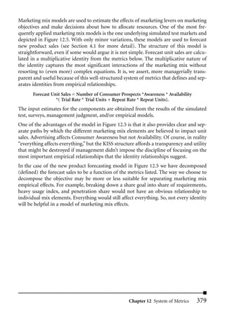 Marketing mix models are used to estimate the effects of marketing levers on marketing
objectives and make decisions about how to allocate resources. One of the most fre-
quently applied marketing mix models is the one underlying simulated test markets and
depicted in Figure 12.5. With only minor variations, these models are used to forecast
new product sales (see Section 4.1 for more detail). The structure of this model is
straightforward, even if some would argue it is not simple. Forecast unit sales are calcu-
lated in a multiplicative identity from the metrics below. The multiplicative nature of
the identity captures the most significant interactions of the marketing mix without
resorting to (even more) complex equations. It is, we assert, more managerially trans-
parent and useful because of this well-structured system of metrics that defines and sep-
arates identities from empirical relationships.
       Forecast Unit Sales = Number of Consumer Prospects *Awareness * Availability
                  *( Trial Rate * Trial Units + Repeat Rate * Repeat Units).
The input estimates for the components are obtained from the results of the simulated
test, surveys, management judgment, and/or empirical models.
One of the advantages of the model in Figure 12.5 is that it also provides clear and sep-
arate paths by which the different marketing mix elements are believed to impact unit
sales. Advertising affects Consumer Awareness but not Availability. Of course, in reality
“everything affects everything,” but the KISS structure affords a transparency and utility
that might be destroyed if management didn’t impose the discipline of focusing on the
most important empirical relationships that the identity relationships suggest.
In the case of the new product forecasting model in Figure 12.5 we have decomposed
(defined) the forecast sales to be a function of the metrics listed. The way we choose to
decompose the objective may be more or less suitable for separating marketing mix
empirical effects. For example, breaking down a share goal into share of requirements,
heavy usage index, and penetration share would not have an obvious relationship to
individual mix elements. Everything would still affect everything. So, not every identity
will be helpful in a model of marketing mix effects.




                                                    Chapter 12 System of Metrics      379
 