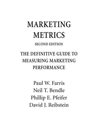 MARKETING
   METRICS
     SECOND EDITION

THE DEFINITIVE GUIDE TO
 MEASURING MARKETING
     PERFORMANCE


    Paul W. Farris
    Neil T. Bendle
   Phillip E. Pfeifer
   David J. Reibstein
 