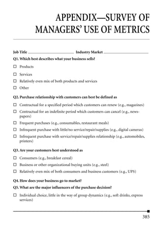 APPENDIX—SURVEY OF
               MANAGERS’ USE OF METRICS
Job Title                                Industry Market
Q1. Which best describes what your business sells?

    Products

    Services
    Relatively even mix of both products and services
    Other

Q2. Purchase relationship with customers can best be defined as

    Contractual for a specified period which customers can renew (e.g., magazines)
    Contractual for an indefinite period which customers can cancel (e.g., news-
    papers)
    Frequent purchases (e.g., consumables, restaurant meals)
    Infrequent purchase with little/no service/repair/supplies (e.g., digital cameras)
    Infrequent purchase with service/repair/supplies relationship (e.g., automobiles,
    printers)

Q3. Are your customers best understood as

    Consumers (e.g., breakfast cereal)
    Business or other organizational buying units (e.g., steel)
    Relatively even mix of both consumers and business customers (e.g., UPS)

Q4. How does your business go to market?
Q5. What are the major influencers of the purchase decision?

    Individual choice, little in the way of group dynamics (e.g., soft drinks, express
    services)



                                                                                     385
 