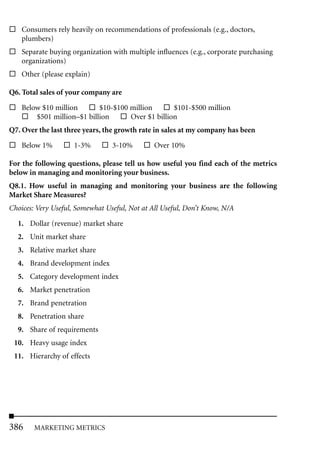 Consumers rely heavily on recommendations of professionals (e.g., doctors,
    plumbers)
    Separate buying organization with multiple influences (e.g., corporate purchasing
    organizations)
    Other (please explain)

Q6. Total sales of your company are

    Below $10 million       $10-$100 million       $101-$500 million
        $501 million–$1 billion      Over $1 billion
Q7. Over the last three years, the growth rate in sales at my company has been

    Below 1%         1-3%        3-10%         Over 10%

For the following questions, please tell us how useful you find each of the metrics
below in managing and monitoring your business.
Q8.1. How useful in managing and monitoring your business are the following
Market Share Measures?
Choices: Very Useful, Somewhat Useful, Not at All Useful, Don’t Know, N/A

  1. Dollar (revenue) market share
  2. Unit market share
  3. Relative market share
  4. Brand development index
  5. Category development index
  6. Market penetration
  7. Brand penetration
  8. Penetration share
  9. Share of requirements
 10. Heavy usage index
 11. Hierarchy of effects




386     MARKETING METRICS
 