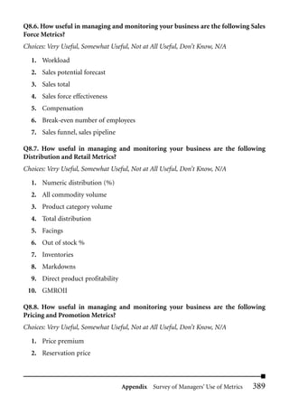 Q8.6. How useful in managing and monitoring your business are the following Sales
Force Metrics?
Choices: Very Useful, Somewhat Useful, Not at All Useful, Don’t Know, N/A

  1. Workload
  2. Sales potential forecast
  3. Sales total
  4. Sales force effectiveness
  5. Compensation
  6. Break-even number of employees
  7. Sales funnel, sales pipeline

Q8.7. How useful in managing and monitoring your business are the following
Distribution and Retail Metrics?
Choices: Very Useful, Somewhat Useful, Not at All Useful, Don’t Know, N/A

  1. Numeric distribution (%)
  2. All commodity volume
  3. Product category volume
  4. Total distribution
  5. Facings
  6. Out of stock %
  7. Inventories
  8. Markdowns
  9. Direct product profitability
 10. GMROII

Q8.8. How useful in managing and monitoring your business are the following
Pricing and Promotion Metrics?
Choices: Very Useful, Somewhat Useful, Not at All Useful, Don’t Know, N/A

  1. Price premium
  2. Reservation price



                                    Appendix Survey of Managers’ Use of Metrics   389
 