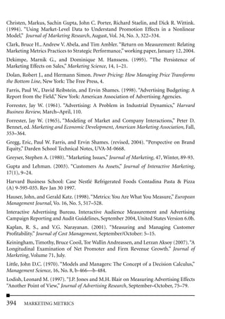 Christen, Markus, Sachin Gupta, John C. Porter, Richard Staelin, and Dick R. Wittink.
(1994). “Using Market-Level Data to Understand Promotion Effects in a Nonlinear
Model,” Journal of Marketing Research, August, Vol. 34, No. 3, 322–334.
Clark, Bruce H., Andrew V. Abela, and Tim Ambler. “Return on Measurement: Relating
Marketing Metrics Practices to Strategic Performance,” working paper, January 12, 2004.
Dekimpe, Marnik G., and Dominique M. Hanssens. (1995). “The Persistence of
Marketing Effects on Sales,” Marketing Science, 14, 1–21.
Dolan, Robert J., and Hermann Simon. Power Pricing: How Managing Price Transforms
the Bottom Line, New York: The Free Press, 4.
Farris, Paul W., David Reibstein, and Ervin Shames. (1998). “Advertising Budgeting: A
Report from the Field,” New York: American Association of Advertising Agencies.
Forrester, Jay W. (1961). “Advertising: A Problem in Industrial Dynamics,” Harvard
Business Review, March–April, 110.
Forrester, Jay W. (1965), “Modeling of Market and Company Interactions,” Peter D.
Bennet, ed. Marketing and Economic Development, American Marketing Association, Fall,
353–364.
Gregg, Eric, Paul W. Farris, and Ervin Shames. (revised, 2004). “Perspective on Brand
Equity,” Darden School Technical Notes, UVA-M-0668.
Greyser, Stephen A. (1980). “Marketing Issues,” Journal of Marketing, 47, Winter, 89-93.
Gupta and Lehman. (2003). “Customers As Assets,” Journal of Interactive Marketing,
17(1), 9–24.
Harvard Business School: Case Nestlé Refrigerated Foods Contadina Pasta & Pizza
(A) 9-595-035. Rev Jan 30 1997.
Hauser, John, and Gerald Katz. (1998). “Metrics: You Are What You Measure,” European
Management Journal, Vo. 16, No. 5, 517–528.
Interactive Advertising Bureau. Interactive Audience Measurement and Advertising
Campaign Reporting and Audit Guidelines, September 2004, United States Version 6.0b.
Kaplan, R. S., and V.G. Narayanan. (2001). “Measuring and Managing Customer
Profitability.” Journal of Cost Management, September/October: 5–15.
Keiningham, Timothy, Bruce Cooil, Tor Wallin Andreassen, and Lerzan Aksoy (2007). “A
Longitudinal Examination of Net Promoter and Firm Revenue Growth.” Journal of
Marketing, Volume 71, July.
Little, John D.C. (1970). “Models and Managers: The Concept of a Decision Calculus,”
Management Science, 16, No. 8, b-466—b-484.
Lodish, Leonard M. (1997). “J.P. Jones and M.H. Blair on Measuring Advertising Effects
“Another Point of View,” Journal of Advertising Research, September–October, 75–79.


394     MARKETING METRICS
 