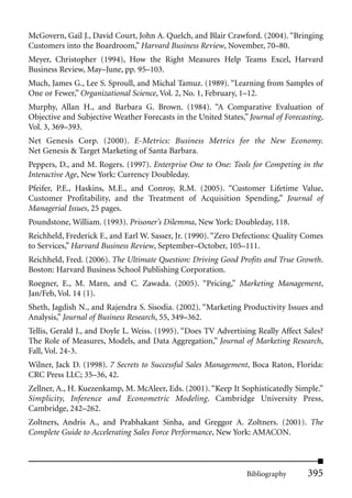 McGovern, Gail J., David Court, John A. Quelch, and Blair Crawford. (2004). “Bringing
Customers into the Boardroom,” Harvard Business Review, November, 70–80.
Meyer, Christopher (1994), How the Right Measures Help Teams Excel, Harvard
Business Review, May–June, pp. 95–103.
Much, James G., Lee S. Sproull, and Michal Tamuz. (1989). “Learning from Samples of
One or Fewer,” Organizational Science, Vol. 2, No. 1, February, 1–12.
Murphy, Allan H., and Barbara G. Brown. (1984). “A Comparative Evaluation of
Objective and Subjective Weather Forecasts in the United States,” Journal of Forecasting,
Vol. 3, 369–393.
Net Genesis Corp. (2000). E-Metrics: Business Metrics for the New Economy.
Net Genesis & Target Marketing of Santa Barbara.
Peppers, D., and M. Rogers. (1997). Enterprise One to One: Tools for Competing in the
Interactive Age, New York: Currency Doubleday.
Pfeifer, P.E., Haskins, M.E., and Conroy, R.M. (2005). “Customer Lifetime Value,
Customer Profitability, and the Treatment of Acquisition Spending,” Journal of
Managerial Issues, 25 pages.
Poundstone, William. (1993). Prisoner’s Dilemma, New York: Doubleday, 118.
Reichheld, Frederick F., and Earl W. Sasser, Jr. (1990). “Zero Defections: Quality Comes
to Services,” Harvard Business Review, September–October, 105–111.
Reichheld, Fred. (2006). The Ultimate Question: Driving Good Profits and True Growth.
Boston: Harvard Business School Publishing Corporation.
Roegner, E., M. Marn, and C. Zawada. (2005). “Pricing,” Marketing Management,
Jan/Feb, Vol. 14 (1).
Sheth, Jagdish N., and Rajendra S. Sisodia. (2002). “Marketing Productivity Issues and
Analysis,” Journal of Business Research, 55, 349–362.
Tellis, Gerald J., and Doyle L. Weiss. (1995). “Does TV Advertising Really Affect Sales?
The Role of Measures, Models, and Data Aggregation,” Journal of Marketing Research,
Fall, Vol. 24-3.
Wilner, Jack D. (1998). 7 Secrets to Successful Sales Management, Boca Raton, Florida:
CRC Press LLC; 35–36, 42.
Zellner, A., H. Kuezenkamp, M. McAleer, Eds. (2001). “Keep It Sophisticatedly Simple.”
Simplicity, Inference and Econometric Modeling. Cambridge University Press,
Cambridge, 242–262.
Zoltners, Andris A., and Prabhakant Sinha, and Greggor A. Zoltners. (2001). The
Complete Guide to Accelerating Sales Force Performance, New York: AMACON.



                                                                 Bibliography       395
 