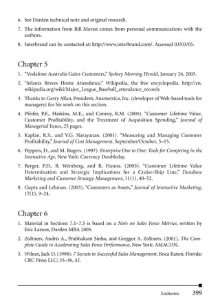 6. See Darden technical note and original research.
7. The information from Bill Moran comes from personal communications with the
   authors.
8. Interbrand can be contacted at: http://www.interbrand.com/. Accessed 03/03/05.


Chapter 5
1. “Vodafone Australia Gains Customers,” Sydney Morning Herald, January 26, 2005.
2. “Atlanta Braves Home Attendance.” Wikipedia, the free encyclopedia. http://en.
   wikipedia.org/wiki/Major_League_Baseball_attendance_records
3. Thanks to Gerry Allan, President, Anametrica, Inc. (developer of Web-based tools for
   managers) for his work on this section.
4. Pfeifer, P.E., Haskins, M.E., and Conroy, R.M. (2005). “Customer Lifetime Value,
   Customer Profitability, and the Treatment of Acquisition Spending,” Journal of
   Managerial Issues, 25 pages.
5. Kaplan, R.S., and V.G. Narayanan. (2001). “Measuring and Managing Customer
   Profitability,” Journal of Cost Management, September/October, 5–15.
6. Peppers, D., and M. Rogers. (1997). Enterprise One to One: Tools for Competing in the
   Interactive Age, New York: Currency Doubleday.
7. Berger, P.D., B. Weinberg, and R. Hanna. (2003). “Customer Lifetime Value
   Determination and Strategic Implications for a Cruise-Ship Line,” Database
   Marketing and Customer Strategy Management, 11(1), 40–52.
8. Gupta and Lehman. (2003). “Customers as Assets,” Journal of Interactive Marketing,
   17(1), 9–24.


Chapter 6
1. Material in Sections 7.1–7.5 is based on a Note on Sales Force Metrics, written by
   Eric Larson, Darden MBA 2005.
2. Zoltners, Andris A., Prabhakant Sinha, and Greggor A. Zoltners. (2001). The Com-
   plete Guide to Accelerating Sales Force Performance, New York: AMACON.
3. Wilner, Jack D. (1998). 7 Secrets to Successful Sales Management, Boca Raton, Florida:
   CRC Press LLC; 35–36, 42.




                                                                     Endnotes       399
 