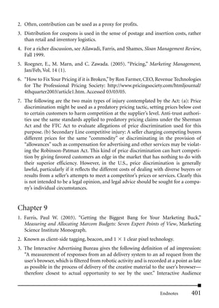 2. Often, contribution can be used as a proxy for profits.
3. Distribution for coupons is used in the sense of postage and insertion costs, rather
   than retail and inventory logistics.
4. For a richer discussion, see Ailawadi, Farris, and Shames, Sloan Management Review,
   Fall 1999.
5. Roegner, E., M. Marn, and C. Zawada. (2005). “Pricing,” Marketing Management,
   Jan/Feb, Vol. 14 (1).
6. “How to Fix Your Pricing if it is Broken,” by Ron Farmer, CEO, Revenue Technologies
   for The Professional Pricing Society: http://www.pricingsociety.com/htmljournal/
   4thquarter2003/article1.htm. Accessed 03/03/05.
7. The following are the two main types of injury contemplated by the Act: (a): Price
   discrimination might be used as a predatory pricing tactic, setting prices below cost
   to certain customers to harm competition at the supplier’s level. Anti-trust authori-
   ties use the same standards applied to predatory pricing claims under the Sherman
   Act and the FTC Act to evaluate allegations of price discrimination used for this
   purpose. (b) Secondary Line competitive injury: A seller charging competing buyers
   different prices for the same “commodity” or discriminating in the provision of
   “allowances” such as compensation for advertising and other services may be violat-
   ing the Robinson-Patman Act. This kind of price discrimination can hurt competi-
   tion by giving favored customers an edge in the market that has nothing to do with
   their superior efficiency. However, in the U.S., price discrimination is generally
   lawful, particularly if it reflects the different costs of dealing with diverse buyers or
   results from a seller’s attempts to meet a competitor’s prices or services. Clearly this
   is not intended to be a legal opinion, and legal advice should be sought for a compa-
   ny’s individual circumstances.


Chapter 9
1. Farris, Paul W. (2003). “Getting the Biggest Bang for Your Marketing Buck,”
   Measuring and Allocating Marcom Budgets: Seven Expert Points of View, Marketing
   Science Institute Monograph.
2. Known as client-side tagging, beacon, and 1       1 clear pixel technology.
3. The Interactive Advertising Bureau gives the following definition of ad impression:
   “A measurement of responses from an ad delivery system to an ad request from the
   user’s browser, which is filtered from robotic activity and is recorded at a point as late
   as possible in the process of delivery of the creative material to the user’s browser—
   therefore closest to actual opportunity to see by the user.” Interactive Audience


                                                                        Endnotes        401
 