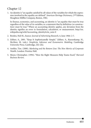 Chapter 12
1. An identity is “an equality satisfied by all values of the variables for which the expres-
   sion involved in the equality are defined.” American Heritage Dictionary, 2nd Edition,
   Houghton Mifflin Company, Boston, 1982.
   In finance, economics, and accounting, an identity is “an equality that must be true
   regardless of the value of its variables, or a statement that by definition (or construc-
   tion) must be true.” Where an accounting identity applies, any deviation from the
   identity signifies an error in formulation, calculation, or measurement. http://en.
   wikipedia.org/wiki/Accounting_identity#cite_note-0
2. Borden, Neil H., Source: Journal of Advertising Research, 4, June 1964: 2-7.
3. Zellner, A., 2001. “Keep It Sophisticatedly Simple.” Zellner, A., Kuezenkamp, H.,
   McAleer, M. (eds.), Simplicity, Inference and Econometric Modeling. Cambridge
   University Press, Cambridge, 242–262.
4. Ambler, Tim. (2000). Marketing and the Bottom Line: The New Metrics of Corporate
   Wealth, London: Prentice Hall.
5. Meyer, Christopher. (1994). “How the Right Measures Help Teams Excel,” Harvard
   Business Review.




                                                                        Endnotes        403
 