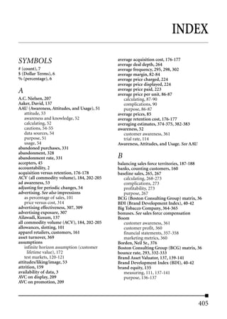INDEX

SYMBOLS                                     average acquisition cost, 176-177
                                            average deal depth, 264
# (count), 7                                average frequency, 295, 298, 302
$ (Dollar Terms), 6                         average margin, 82-84
% (percentage), 6                           average price charged, 224
                                            average price displayed, 224
A                                           average price paid, 223
                                            average price per unit, 86-87
A.C. Nielsen, 207                              calculating, 87-90
Aaker, David, 137                              complications, 90
AAU (Awareness, Attitudes, and Usage), 51      purpose, 86-87
    attitude, 53                            average prices, 85
    awareness and knowledge, 52             average retention cost, 176-177
    calculating, 52                         averaging estimates, 374-375, 382-383
    cautions, 54-55                         awareness, 52
    data sources, 54                           customer awareness, 361
    purpose, 51                                trial rate, 114
    usage, 54                               Awareness, Attitudes, and Usage. See AAU
abandoned purchases, 331
abandonment, 328
abandonment rate, 331                       B
accepters, 45                               balancing sales force territories, 187-188
accountability, 2                           banks, counting customers, 160
acquisition versus retention, 176-178       baseline sales, 265, 267
ACV (all commodity volume), 184, 202-205       calculating, 268-273
ad awareness, 53                               complications, 273
adjusting for periodic changes, 54             profitability, 273
advertising. See also impressions              purpose, 267
    as percentage of sales, 101             BCG (Boston Consulting Group) matrix, 36
    price versus cost, 314                  BDI (Brand Development Index), 40-42
advertising effectiveness, 307, 309         Big Tobacco Company, 364-365
advertising exposure, 307                   bonuses. See sales force compensation
Ailawadi, Kusum, 137                        Boom
all commodity volume (ACV), 184, 202-205       customer awareness, 361
allowances, slotting, 101                      customer profit, 360
apparel retailers, customers, 161              financial statements, 357-358
asset turnover, 369                            marketing metrics, 360
assumptions                                 Borden, Neil Sr., 376
    infinite horizon assumption (customer   Boston Consulting Group (BCG) matrix, 36
      lifetime value), 172                  bounce rate, 293, 332-333
    test markets, 120-121                   Brand Asset Valuator, 137, 139-141
attitudes/liking/image, 53                  Brand Development Index (BDI), 40-42
attrition, 159                              brand equity, 135
availability of data, 3                        measuring, 111, 137-141
AVC on display, 209                            purpose, 136-137
AVC on promotion, 209



                                                                                       405
 