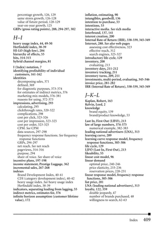 percentage growth, 126, 129                     inflation, estimating, 90
  same stores growth, 126-128                     intangibles, goodwill, 136
  value of future period, 128-129                 intention to purchase, 53
  year-on-year growth, 125                        intentions, 53
GRPs (gross rating points), 288, 294-297, 302     interactive media. See rich media
                                                  Interbrand, 137, 141
                                                  interest creation, 200
H–I                                               Internal Rate of Return (IRR), 338-339, 345-349
heavy usage index, 44, 49-50                      Internet, 288. See also web pages
Herfindahl index, 38-39                               assessing cost effectiveness, 323
HI-LO (high-low), 284                                 effective reach, 312
hierarchy of effects, 55                              search engines, 325-327
hits, 314-315                                     introductory life cycle, 129
hybrid channel margins, 81                        inventory, 208
                                                      evaluating, 213
I (Index) notation, 7                             inventory days, 211-212
identifying profitability of individual           inventory tracking, 211
  customers, 161-162                              inventory turns, 209, 211
identities                                        investments, multi-period, evaluating, 345-346
    decomposing sales, 371                        invoice price, 281-282
    defined, 369                                  IRR (Internal Rate of Return), 338-339, 345-349
    for diagnostic purposes, 373-374
    for estimates of indirect metrics, 376
    marketing mix models, 376-381                 J–K–L
    reasons for using, 372-373                    Kaplan, Robert, 163
impressions, advertising, 293                     Kelvin, Lord, 2
    calculating, 295                              knowledge
    clickthrough rates, 320-322                      brand equity, 139
    complications, 298                               brand/product knowledge, 53
    cost per click, 323-326
    cost per impression, 323-325                  Last In, First Out (LIFO), 213
    cost per order, 323-325                       law of large numbers, 374-375
    CPM. See CPM                                      numerical example, 382-383
    data sources, 297-298                         leading national advertisers (LNA), 313
    frequency response functions. See frequency   learning curve, 289
      response functions                          learning curve response model, frequency
    GRPs, 294-297                                   response functions, 305-306
    net reach. See net reach                      life cycle, 129
    pageviews, 314-316                            LIFO (Last In, First Out), 213
    purpose, 294                                  likeability, 55
    share of voice. See share of voice            linear cost model, 96
incentive plans, 197-198                          linear demand
income statement, Prestige Luggage, 362               optimal price, 240-246
incremental sales, 267-268                            price elasticity, 233-236
indexes                                               reservation prices, 228-231
    Brand Development Index, 40-41                linear response model, frequency response
    CDI (category development index), 40-42         functions, 305-306
    heavy usage index. See heavy usage index      list price, 281
    Herfindahl index, 38-39                       LNA (leading national advertisers), 313
indicators, separating leading from lagging, 55   loyalty, 122, 359
indirect metrics, estimates for, 376                  double jeopardy, 47
infinite horizon assumption (customer lifetime        number of brands purchased, 48
  value), 172                                         willingness to search, 62-63




                                                                                  Index     409
 