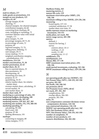 M                                         Marlboro Friday, 365
                                          mastering metrics, 4
mail-in rebates, 277                      mature life cycle, 129
make-goods on promotions, 214             maximum reservation price (MRP), 229,
margin on new products, 125                240, 246
margins, 65, 69                           maximum willing to buy (MWB), 229-230, 246
  average margin, 82-84                   measuring
  chaining, 75                               brand equity, 137-141
  channel margins. See channel margins       customer satisfaction, 57-58
  contribution margins, 66-68                market share over time, 35
  converting from markups, 80             media exposure return on marketing
  costs, including or excluding, 75        investment, 354-355
  customer lifetime value with initial    media plans, net reach, 302
    margin, 171                           metric usage survey, 385-390
  gross margin, 75, 239                   metrics
  percentage margins, 69-71, 82              defined, 1
  as percentage of costs, 72                 reasons for having, 2
  purpose, 69                                survey
  reported margins, 72, 74                      cautions about, 10-11
  selling prices, defining, 72                  rankings, 21-24
  unit margin, 69-71                            results, 13, 385
  versus markup, 73-75                          sampling size, 11-12
  weighted contribution margins,          middlemen, 278
    cannibalization, 132                  misshipments, 214
markdowns, 214-216                        Moran, Bill, 137-138
market concentration, 35, 38              MRP (maximum reservation price), 229,
market penetration, 42-43                  240, 246
market share, 28, 32                      multi-period investments, evaluating, 345-346
  bias in reported shares, 35             MWB (maximum willing to buy), 229-230, 246
  data parameters, 34
  decomposing, 44
  measuring over time, 35                 N
  purpose of, 33                          net operating profit after tax (NOPAT), 342
  quantifying, 34-35                      Net Present Value (NPV), 338-339, 345-350
  relative market share. See relative     net price, 281-282
    market share                          Net Profit, 338, 340-341
  revenue market share, calculating, 33   net promoter, 60-62
  served market, 34                       Net Promoter Score (NPS), 60-62
  unit market share, 33                   net reach, 297, 301, 303
market share rank, 39                        complications, 305
marketing as a percentage of sales, 101      overlap effects, 304-305
marketing budgets, developing, 100           purpose, 301-304
marketing dashboards, 365-367             noise, 54
marketing metrics, 359-363, 367, 383      non-compensatory consumer decisions versus
marketing mix models, 376, 378, 380-381    compensatory decisions, 144-146
marketing spending, 97                    non-contractual situations, 156-158
  calculating, 99-100                     NOPAT (net operating profit after tax), 342
  fixed costs, 100                        NPS (Net Promoter Score), 60-62
  purpose, 97-98                          NPV (Net Present Value), 338-339, 345-350
  slotting allowances, 101                number of complaints, 59
markups                                   number of new products, 125
  converting to margins, 80               numeric distribution, 184, 202-204
  versus margins, 73-75




410     MARKETING METRICS
 
