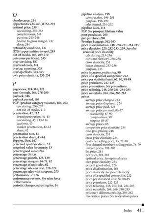 O                                         pipeline analysis, 198
                                             construction, 199-201
obsolescence, 214                            purpose, 198-199
opportunities-to-see (OTS), 293              sales funnel, 201-202
optimal price, 239                        pipeline sales, 214
   calculating, 246-248                   PLV. See prospect lifetime value
   complications, 248                     post-purchases, 200
   purpose, 240-246                       pre-purchase, 200
   relative to gross margin, 247          Prestige Luggage, 362-363
   slope, 244                             price discrimination, 248, 250-251, 284-285
optimality condition, 247                 price elasticity, 220, 232-233, 239. See also
OTS (opportunities-to-see), 293            residual price elasticity
out-of-stocks, 185, 209-210                  calculating, 233-236
outcomes per friend, 335                     constant elasticity, 236-238
over-servicing, 187                          cross elasticity, 251
overhead costs, 341                          linear demand, 233-236
overlap, assessing, 305                      purpose, 233
overlap effects, 304-305                  price increases, evaluating, 90
own price elasticity, 252-254             price of a specified competitor, 222
                                          price per statistical unit, 67, 86, 88-89
P                                         price premiums, 222-225
                                          price promotions. See promotions
pageviews, 314-316, 328                   price tailoring, 248, 250-251, 284-285
pass-through, 266, 278-280                price waterfalls, 264, 266, 280-283
payback, 346                              prices
payback period, 106                          average price charged, 224
PCV (product category volume), 184, 202      average price displayed, 224
   calculating, 206-207                      average price paid, 223
   net out-of-stocks, 210                    average price per unit, 86-87
penetration, 42, 112                             calculating, 87-90
   brand penetration, 42-43                      complications, 90
   calculating, 43, 113-114                      purpose, 86-87
   cautions, 45                              average prices, 85
   market penetration, 42-43                 competitor price elasticity, 254
   share, 42                                 cost-plus pricing, 248
penetration rate, 43                         cross elasticity, 251
penetration share, 43-44                     cross price elasticity, 254
Peppers, Don, 167                            customer selling price, 75, 77-78
perceived quality/esteem, 53                 first channel member’s selling price, 78-79
perceived value for money, 53                invoice prices, 281-282
percent good value, 226                      list price, 281
percentage (%), 6                            net price, 281-282
percentage growth, 126, 129                  optimal price. See optimal price
percentage margins, 69-71, 82                own price elasticity, 254
percentage of unit sales, 82                 percent good value, 226
percentage sales on deal, 278-279            price discrimination, 284
percentage sales with coupons, 275           price elasticity. See price elasticity
performance, 2, 156                          price of a specified competitor, 222
performance reviews. See sales force         price per statistical unit, 86, 88-89
 effectiveness                               price premiums, 222-225
periodic changes, adjusting for, 54          price tailoring, 248, 250-251, 284-285
                                             price waterfalls, 264, 266, 280-283
                                             prisoner’s dilemma pricing, 256-262
                                             reservation prices. See reservation prices



                                                                           Index     411
 