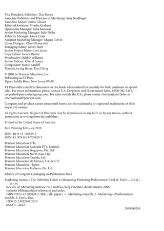 Vice President, Publisher: Tim Moore
Associate Publisher and Director of Marketing: Amy Neidlinger
Executive Editor: Jeanne Glasser
Editorial Assistant: Myesha Graham
Operations Manager: Gina Kanouse
Senior Marketing Manager: Julie Phifer
Publicity Manager: Laura Czaja
Assistant Marketing Manager: Megan Colvin
Cover Designer: Chuti Prasertsith
Managing Editor: Kristy Hart
Senior Project Editor: Lori Lyons
Copy Editor: Geneil Breeze
Proofreader: Debbie Williams
Senior Indexer: Cheryl Lenser
Compositor: Nonie Ratcliff
Manufacturing Buyer: Dan Uhrig
© 2010 by Pearson Education, Inc.
Publishing as FT Press
Upper Saddle River, New Jersey 07458
FT Press offers excellent discounts on this book when ordered in quantity for bulk purchases or special
sales. For more information, please contact U.S. Corporate and Government Sales, 1-800-382-3419,
corpsales@pearsontechgroup.com. For sales outside the U.S., please contact International Sales at
international@pearson.com.
Company and product names mentioned herein are the trademarks or registered trademarks of their
respective owners.
All rights reserved. No part of this book may be reproduced, in any form or by any means, without
permission in writing from the publisher.
Printed in the United States of America
First Printing February 2010
ISBN-10: 0-13-705829-2
ISBN-13: 978-0-13-705829-7
Pearson Education LTD.
Pearson Education Australia PTY, Limited.
Pearson Education Singapore, Pte. Ltd.
Pearson Education North Asia, Ltd.
Pearson Education Canada, Ltd.
Pearson Educación de Mexico, S.A. de C.V.
Pearson Education—Japan
Pearson Education Malaysia, Pte. Ltd.
Library of Congress Cataloging-in-Publication Data
Marketing metrics : The Definitive Guide to Measuring Marketing Performance/ Paul W. Farris ... [et al.].
    p. cm.
 Rev. ed. of: Marketing metrics : 50+ metrics every executive should master. 2006.
 Includes bibliographical references and index.
 ISBN 978-0-13-705829-7 (hbk. : alk. paper) 1. Marketing research. 2. Marketing—Mathematical
models. I. Farris, Paul.
 HF5415.2.M35543 2010
 658.8’3—dc22
                                                                                        2009040210
 
