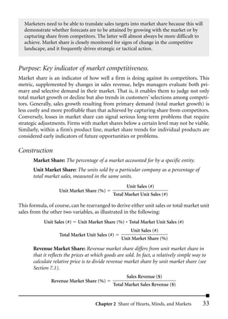 Marketers need to be able to translate sales targets into market share because this will
  demonstrate whether forecasts are to be attained by growing with the market or by
  capturing share from competitors. The latter will almost always be more difficult to
  achieve. Market share is closely monitored for signs of change in the competitive
  landscape, and it frequently drives strategic or tactical action.


Purpose: Key indicator of market competitiveness.
Market share is an indicator of how well a firm is doing against its competitors. This
metric, supplemented by changes in sales revenue, helps managers evaluate both pri-
mary and selective demand in their market. That is, it enables them to judge not only
total market growth or decline but also trends in customers’ selections among competi-
tors. Generally, sales growth resulting from primary demand (total market growth) is
less costly and more profitable than that achieved by capturing share from competitors.
Conversely, losses in market share can signal serious long-term problems that require
strategic adjustments. Firms with market shares below a certain level may not be viable.
Similarly, within a firm’s product line, market share trends for individual products are
considered early indicators of future opportunities or problems.

Construction
       Market Share: The percentage of a market accounted for by a specific entity.
       Unit Market Share: The units sold by a particular company as a percentage of
       total market sales, measured in the same units.
                                                      Unit Sales (#)
                    Unit Market Share (%)
                                               Total Market Unit Sales (#)

This formula, of course, can be rearranged to derive either unit sales or total market unit
sales from the other two variables, as illustrated in the following:
            Unit Sales (#)   Unit Market Share (%) * Total Market Unit Sales (#)
                                                        Unit Sales (#)
                    Total Market Unit Sales (#)
                                                   Unit Market Share (%)

       Revenue Market Share: Revenue market share differs from unit market share in
       that it reflects the prices at which goods are sold. In fact, a relatively simple way to
       calculate relative price is to divide revenue market share by unit market share (see
       Section 7.1).
                                                      Sales Revenue ($)
                Revenue Market Share (%)
                                               Total Market Sales Revenue ($)


                                      Chapter 2 Share of Hearts, Minds, and Markets          33
 