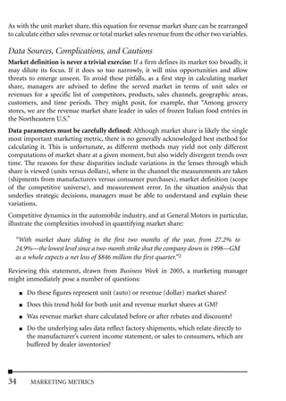 As with the unit market share, this equation for revenue market share can be rearranged
to calculate either sales revenue or total market sales revenue from the other two variables.

Data Sources, Complications, and Cautions
Market definition is never a trivial exercise: If a firm defines its market too broadly, it
may dilute its focus. If it does so too narrowly, it will miss opportunities and allow
threats to emerge unseen. To avoid these pitfalls, as a first step in calculating market
share, managers are advised to define the served market in terms of unit sales or
revenues for a specific list of competitors, products, sales channels, geographic areas,
customers, and time periods. They might posit, for example, that “Among grocery
stores, we are the revenue market share leader in sales of frozen Italian food entrées in
the Northeastern U.S.”
Data parameters must be carefully defined: Although market share is likely the single
most important marketing metric, there is no generally acknowledged best method for
calculating it. This is unfortunate, as different methods may yield not only different
computations of market share at a given moment, but also widely divergent trends over
time. The reasons for these disparities include variations in the lenses through which
share is viewed (units versus dollars), where in the channel the measurements are taken
(shipments from manufacturers versus consumer purchases), market definition (scope
of the competitive universe), and measurement error. In the situation analysis that
underlies strategic decisions, managers must be able to understand and explain these
variations.
Competitive dynamics in the automobile industry, and at General Motors in particular,
illustrate the complexities involved in quantifying market share:

  “With market share sliding in the first two months of the year, from 27.2% to
  24.9%––the lowest level since a two-month strike shut the company down in 1998––GM
  as a whole expects a net loss of $846 million the first quarter.”2
Reviewing this statement, drawn from Business Week in 2005, a marketing manager
might immediately pose a number of questions:
     ■   Do these figures represent unit (auto) or revenue (dollar) market shares?
     ■   Does this trend hold for both unit and revenue market shares at GM?
     ■   Was revenue market share calculated before or after rebates and discounts?
     ■   Do the underlying sales data reflect factory shipments, which relate directly to
         the manufacturer’s current income statement, or sales to consumers, which are
         buffered by dealer inventories?




34        MARKETING METRICS
 