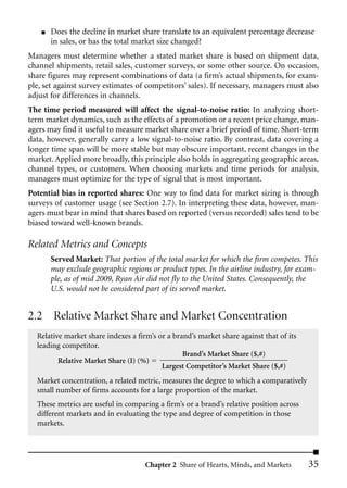 ■   Does the decline in market share translate to an equivalent percentage decrease
        in sales, or has the total market size changed?
Managers must determine whether a stated market share is based on shipment data,
channel shipments, retail sales, customer surveys, or some other source. On occasion,
share figures may represent combinations of data (a firm’s actual shipments, for exam-
ple, set against survey estimates of competitors’ sales). If necessary, managers must also
adjust for differences in channels.
The time period measured will affect the signal-to-noise ratio: In analyzing short-
term market dynamics, such as the effects of a promotion or a recent price change, man-
agers may find it useful to measure market share over a brief period of time. Short-term
data, however, generally carry a low signal-to-noise ratio. By contrast, data covering a
longer time span will be more stable but may obscure important, recent changes in the
market. Applied more broadly, this principle also holds in aggregating geographic areas,
channel types, or customers. When choosing markets and time periods for analysis,
managers must optimize for the type of signal that is most important.
Potential bias in reported shares: One way to find data for market sizing is through
surveys of customer usage (see Section 2.7). In interpreting these data, however, man-
agers must bear in mind that shares based on reported (versus recorded) sales tend to be
biased toward well-known brands.

Related Metrics and Concepts
        Served Market: That portion of the total market for which the firm competes. This
        may exclude geographic regions or product types. In the airline industry, for exam-
        ple, as of mid 2009, Ryan Air did not fly to the United States. Consequently, the
        U.S. would not be considered part of its served market.


2.2 Relative Market Share and Market Concentration
  Relative market share indexes a firm’s or a brand’s market share against that of its
  leading competitor.
                                                 Brand’s Market Share ($,#)
         Relative Market Share (I) (%)
                                          Largest Competitor’s Market Share ($,#)
  Market concentration, a related metric, measures the degree to which a comparatively
  small number of firms accounts for a large proportion of the market.
  These metrics are useful in comparing a firm’s or a brand’s relative position across
  different markets and in evaluating the type and degree of competition in those
  markets.




                                     Chapter 2 Share of Hearts, Minds, and Markets       35
 