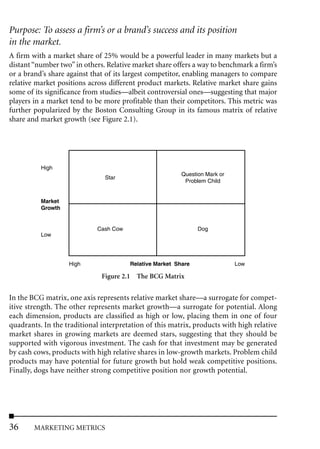 Purpose: To assess a firm’s or a brand’s success and its position
in the market.
A firm with a market share of 25% would be a powerful leader in many markets but a
distant “number two” in others. Relative market share offers a way to benchmark a firm’s
or a brand’s share against that of its largest competitor, enabling managers to compare
relative market positions across different product markets. Relative market share gains
some of its significance from studies––albeit controversial ones––suggesting that major
players in a market tend to be more profitable than their competitors. This metric was
further popularized by the Boston Consulting Group in its famous matrix of relative
share and market growth (see Figure 2.1).




          High
                                                         Question Mark or
                               Star
                                                          Problem Child


          Market
          Growth


                            Cash Cow                           Dog
          Low




                   High                Relative Market Share                Low

                              Figure 2.1 The BCG Matrix


In the BCG matrix, one axis represents relative market share––a surrogate for compet-
itive strength. The other represents market growth––a surrogate for potential. Along
each dimension, products are classified as high or low, placing them in one of four
quadrants. In the traditional interpretation of this matrix, products with high relative
market shares in growing markets are deemed stars, suggesting that they should be
supported with vigorous investment. The cash for that investment may be generated
by cash cows, products with high relative shares in low-growth markets. Problem child
products may have potential for future growth but hold weak competitive positions.
Finally, dogs have neither strong competitive position nor growth potential.




36      MARKETING METRICS
 
