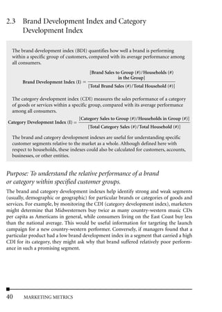 2.3 Brand Development Index and Category
    Development Index

  The brand development index (BDI) quantifies how well a brand is performing
  within a specific group of customers, compared with its average performance among
  all consumers.
                                        [Brand Sales to Group (#)/Households (#)
                                                      in the Group]
       Brand Development Index (I)
                                       [Total Brand Sales (#)/Total Household (#)]

 The category development index (CDI) measures the sales performance of a category
 of goods or services within a specific group, compared with its average performance
 among all consumers.
                                  [Category Sales to Group (#)/Households in Group (#)]
Category Development Index (I)
                                        [Total Category Sales (#)/Total Household (#)]

  The brand and category development indexes are useful for understanding specific
  customer segments relative to the market as a whole. Although defined here with
  respect to households, these indexes could also be calculated for customers, accounts,
  businesses, or other entities.


Purpose: To understand the relative performance of a brand
or category within specified customer groups.
The brand and category development indexes help identify strong and weak segments
(usually, demographic or geographic) for particular brands or categories of goods and
services. For example, by monitoring the CDI (category development index), marketers
might determine that Midwesterners buy twice as many country-western music CDs
per capita as Americans in general, while consumers living on the East Coast buy less
than the national average. This would be useful information for targeting the launch
campaign for a new country-western performer. Conversely, if managers found that a
particular product had a low brand development index in a segment that carried a high
CDI for its category, they might ask why that brand suffered relatively poor perform-
ance in such a promising segment.




40     MARKETING METRICS
 