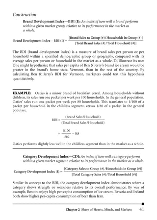 Construction
       Brand Development Index—BDI (I): An index of how well a brand performs
       within a given market group, relative to its performance in the market as
       a whole.
                                       [Brand Sales to Group (#)/Households in Group (#)]
Brand Development Index––BDI (I)
                                             [Total Brand Sales (#)/Total Household (#)]

The BDI (brand development index) is a measure of brand sales per person or per
household within a specified demographic group or geography, compared with its
average sales per person or household in the market as a whole. To illustrate its use:
One might hypothesize that sales per capita of Ben & Jerry’s brand ice cream would be
greater in the brand’s home state, Vermont, than in the rest of the country. By
calculating Ben & Jerry’s BDI for Vermont, marketers could test this hypothesis
quantitatively.


EXAMPLE: Oaties is a minor brand of breakfast cereal. Among households without
children, its sales run one packet per week per 100 households. In the general population,
Oaties’ sales run one packet per week per 80 households. This translates to 1/100 of a
packet per household in the childless segment, versus 1/80 of a packet in the general
populace.
                                     (Brand Sales/Household)
                           BDI =
                                   (Total Brand Sales/Household)

                                   1/100
                               =           = 0.8
                                    1/80

Oaties performs slightly less well in the childless segment than in the market as a whole.


       Category Development Index—CDI: An index of how well a category performs
       within a given market segment, relative to its performance in the market as a whole.

                                    [Category Sales to Group (#)/Households in Group (#)]
Category Development Index (I)
                                           [Total Category Sales (#)/Total Household (#)]

Similar in concept to the BDI, the category development index demonstrates where a
category shows strength or weakness relative to its overall performance. By way of
example, Boston enjoys high per-capita consumption of ice cream. Bavaria and Ireland
both show higher per-capita consumption of beer than Iran.


                                     Chapter 2 Share of Hearts, Minds, and Markets          41
 