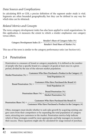 Data Sources and Complications
In calculating BDI or CDI, a precise definition of the segment under study is vital.
Segments are often bounded geographically, but they can be defined in any way for
which data can be obtained.

Related Metrics and Concepts
The term category development index has also been applied to retail organizations. In
this application, it measures the extent to which a retailer emphasizes one category
versus others.

                                            Retailer’s Share of Category Sales (%)
         Category Development Index (I)
                                            Retailer’s Total Share of Market (%)

This use of the term is similar to the category performance ratio (see Section 6.6).


2.4 Penetration
  Penetration is a measure of brand or category popularity. It is defined as the number
  of people who buy a specific brand or a category of goods at least once in a given
  period, divided by the size of the relevant market population.

                            Customers Who Have Purchased a Product in the Category (#)
  Market Penetration (%)
                                                Total Population (#)

                                  Customers Who Have Purchased the Brand (#)
         Brand Penetration (%)
                                               Total Population (#)

                                              Brand Penetration (%)
                    Penetration Share (%)
                                             Market Penetration (%)

                                  Customers Who Have Purchased the Brand (#)
  Penetration Share (%)
                           Customers Who Have Purchased a Product in the Category (#)

  Often, managers must decide whether to seek sales growth by acquiring existing cate-
  gory users from their competitors or by expanding the total population of category
  users, attracting new customers to the market. Penetration metrics help indicate
  which of these strategies would be most appropriate and help managers to monitor
  their success. These equations might also be calculated for usage instead of purchase.




42      MARKETING METRICS
 