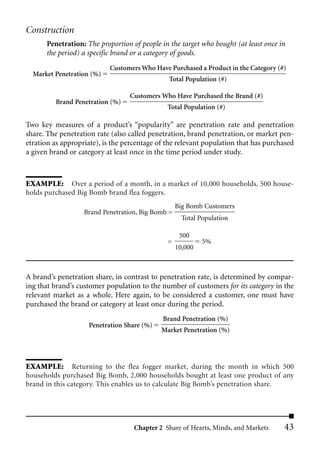 Construction
      Penetration: The proportion of people in the target who bought (at least once in
      the period) a specific brand or a category of goods.
                           Customers Who Have Purchased a Product in the Category (#)
  Market Penetration (%)
                                               Total Population (#)

                                  Customers Who Have Purchased the Brand (#)
         Brand Penetration (%)
                                               Total Population (#)

Two key measures of a product’s “popularity” are penetration rate and penetration
share. The penetration rate (also called penetration, brand penetration, or market pen-
etration as appropriate), is the percentage of the relevant population that has purchased
a given brand or category at least once in the time period under study.



EXAMPLE: Over a period of a month, in a market of 10,000 households, 500 house-
holds purchased Big Bomb brand flea foggers.
                                                   Big Bomb Customers
                   Brand Penetration, Big Bomb =
                                                     Total Population

                                                    500
                                               =            5%
                                                   10,000



A brand’s penetration share, in contrast to penetration rate, is determined by compar-
ing that brand’s customer population to the number of customers for its category in the
relevant market as a whole. Here again, to be considered a customer, one must have
purchased the brand or category at least once during the period.
                                             Brand Penetration (%)
                    Penetration Share (%)
                                             Market Penetration (%)




EXAMPLE: Returning to the flea fogger market, during the month in which 500
households purchased Big Bomb, 2,000 households bought at least one product of any
brand in this category. This enables us to calculate Big Bomb’s penetration share.




                                   Chapter 2 Share of Hearts, Minds, and Markets     43
 