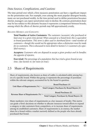 Data Sources, Complications, and Cautions
The time period over which a firm measures penetration can have a significant impact
on the penetration rate. For example, even among the most popular detergent brands,
many are not purchased weekly. As the time period used to define penetration becomes
shorter, managers can expect penetration rates to decline. By contrast, penetration share
may be less subject to this dynamic because it represents a comparison between brands,
among which the effects of shorter periods may fall approximately evenly.

RELATED METRICS AND CONCEPTS
      Total Number of Active Customers: The customers (accounts) who purchased at
      least once in a given time period. When assessed at a brand level, this is equivalent
      to brand penetration. This term is often used in shorthand form––total number of
      customers––though this would not be appropriate when a distinction must be made
      for ex-customers. This is discussed in more detail in Section 5.1 (customers of a spec-
      ified recency).
      Accepters: Customers who are disposed to accept a given product and its benefits:
      the opposite of rejecters.
      Ever-tried: The percentage of a population that has tried a given brand at any
      time. (See Section 4.1 for more on trial.)


2.5 Share of Requirements
  Share of requirements, also known as share of wallet, is calculated solely among buy-
  ers of a specific brand. Within this group, it represents the percentage of purchases
  within the relevant category, accounted for by the brand in question.
                                                     Brand Purchases (#)
     Unit Share of Requirements (%)
                                        Total Category Purchases by Brand Buyers (#)

                                                       Brand Purchases ($)
   Revenue Share of Requirements (%)
                                          Total Category Purchases by Brand Buyers ($)

  Many marketers view share of requirements as a key measure of loyalty. This metric
  can guide a firm’s decisions on whether to allocate resources toward efforts to expand
  a category, to take customers from competitors, or to increase share of requirements
  among its established customers. Share of requirements is, in essence, the market
  share for a brand within a market narrowly defined as the people who have already
  purchased that brand.




                                    Chapter 2 Share of Hearts, Minds, and Markets         45
 