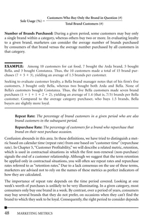 Customers Who Buy Only the Brand in Question (#)
          Sole Usage (%)
                                         Total Brand Customers (#)

Number of Brands Purchased: During a given period, some customers may buy only
a single brand within a category, whereas others buy two or more. In evaluating loyalty
to a given brand, marketers can consider the average number of brands purchased
by consumers of that brand versus the average number purchased by all customers in
that category.


EXAMPLE: Among 10 customers for cat food, 7 bought the Arda brand, 5 bought
Bella, and 3 bought Constanza. Thus, the 10 customers made a total of 15 brand pur-
chases (7 5 3), yielding an average of 1.5 brands per customer.
Seeking to evaluate customer loyalty, a Bella brand manager notes that of his firm’s five
customers, 3 bought only Bella, whereas two bought both Arda and Bella. None of
Bella’s customers bought Constanza. Thus, the five Bella customers made seven brand
purchases (1 1 1 2 2), yielding an average of 1.4 (that is, 7/5) brands per Bella
customer. Compared to the average category purchaser, who buys 1.5 brands, Bella
buyers are slightly more loyal.


       Repeat Rate: The percentage of brand customers in a given period who are also
       brand customers in the subsequent period.
       Repurchase Rate: The percentage of customers for a brand who repurchase that
       brand on their next purchase occasion.
Confusion abounds in this area. In these definitions, we have tried to distinguish a met-
ric based on calendar time (repeat rate) from one based on “customer time” (repurchase
rate). In Chapter 5, “Customer Profitability,” we will describe a related metric, retention,
which is used in contractual situations in which the first non-renewal (non-purchase)
signals the end of a customer relationship. Although we suggest that the term retention
be applied only in contractual situations, you will often see repeat rates and repurchase
rates referred to as “retention rates.” Due to a lack consensus on the use of these terms,
marketers are advised not to rely on the names of these metrics as perfect indicators of
how they are calculated.
The importance of repeat rate depends on the time period covered. Looking at one
week’s worth of purchases is unlikely to be very illuminating. In a given category, most
consumers only buy one brand in a week. By contrast, over a period of years, consumers
may buy several brands that they do not prefer, on occasions when they can’t find the
brand to which they seek to be loyal. Consequently, the right period to consider depends


48      MARKETING METRICS
 