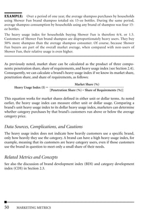 EXAMPLE: Over a period of one year, the average shampoo purchases by households
using Shower Fun brand shampoo totaled six 15-oz bottles. During the same period,
average shampoo consumption by households using any brand of shampoo was four 15-
oz bottles.
The heavy usage index for households buying Shower Fun is therefore 6/4, or 1.5.
Customers of Shower Fun brand shampoo are disproportionately heavy users. They buy
50% more shampoo than the average shampoo consumer. Of course, because Shower
Fun buyers are part of the overall market average, when compared with non-users of
Shower Fun, their relative usage is even higher.


As previously noted, market share can be calculated as the product of three compo-
nents: penetration share, share of requirements, and heavy usage index (see Section 2.4).
Consequently, we can calculate a brand’s heavy usage index if we know its market share,
penetration share, and share of requirements, as follows:
                                                Market Share (%)
      Heavy Usage Index (I)
                               [Penetration Share (%) * Share of Requirements (%)]

This equation works for market shares defined in either unit or dollar terms. As noted
earlier, the heavy usage index can measure either unit or dollar usage. Comparing a
brand’s unit heavy usage index to its dollar heavy usage index, marketers can determine
whether category purchases by that brand’s customers run above or below the average
category price.

Data Sources, Complications, and Cautions
The heavy usage index does not indicate how heavily customers use a specific brand,
only how heavily they use the category. A brand can have a high heavy usage index, for
example, meaning that its customers are heavy category users, even if those customers
use the brand in question to meet only a small share of their needs.

Related Metrics and Concepts
See also the discussion of brand development index (BDI) and category development
index (CDI) in Section 2.3.




50      MARKETING METRICS
 