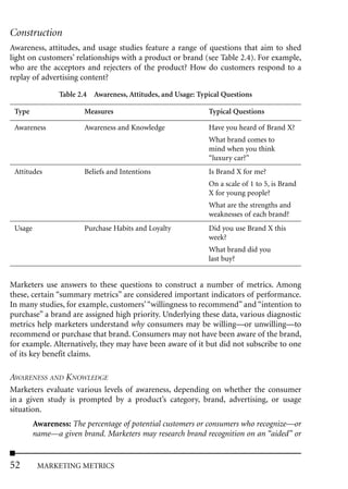 Construction
Awareness, attitudes, and usage studies feature a range of questions that aim to shed
light on customers’ relationships with a product or brand (see Table 2.4). For example,
who are the acceptors and rejecters of the product? How do customers respond to a
replay of advertising content?

                Table 2.4 Awareness, Attitudes, and Usage: Typical Questions

 Type                   Measures                              Typical Questions

 Awareness              Awareness and Knowledge               Have you heard of Brand X?
                                                              What brand comes to
                                                              mind when you think
                                                              “luxury car?”
 Attitudes              Beliefs and Intentions                Is Brand X for me?
                                                              On a scale of 1 to 5, is Brand
                                                              X for young people?
                                                              What are the strengths and
                                                              weaknesses of each brand?
 Usage                  Purchase Habits and Loyalty           Did you use Brand X this
                                                              week?
                                                              What brand did you
                                                              last buy?


Marketers use answers to these questions to construct a number of metrics. Among
these, certain “summary metrics” are considered important indicators of performance.
In many studies, for example, customers’ “willingness to recommend” and “intention to
purchase” a brand are assigned high priority. Underlying these data, various diagnostic
metrics help marketers understand why consumers may be willing––or unwilling––to
recommend or purchase that brand. Consumers may not have been aware of the brand,
for example. Alternatively, they may have been aware of it but did not subscribe to one
of its key benefit claims.

AWARENESS AND KNOWLEDGE
Marketers evaluate various levels of awareness, depending on whether the consumer
in a given study is prompted by a product’s category, brand, advertising, or usage
situation.
         Awareness: The percentage of potential customers or consumers who recognize––or
         name––a given brand. Marketers may research brand recognition on an “aided” or


52        MARKETING METRICS
 