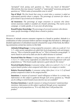 “prompted” level, posing such questions as, “Have you heard of Mercedes?”
       Alternatively, they may measure “unaided” or “unprompted” awareness, posing such
       questions as, “Which makes of automobiles come to mind?”
       Top of Mind: The first brand that comes to mind when a customer is asked an
       unprompted question about a category. The percentage of customers for whom a
       given brand is top of mind can be measured.
       Ad Awareness: The percentage of target consumers or accounts who demo-
       nstrate awareness (aided or unaided) of a brand’s advertising. This metric can be
       campaign- or media-specific, or it can cover all advertising.
       Brand/Product Knowledge: The percentage of surveyed customers who demon-
       strate specific knowledge or beliefs about a brand or product.

ATTITUDES
Measures of attitude concern consumer response to a brand or product. Attitude is a
combination of what consumers believe and how strongly they feel about it. Although a
detailed exploration of attitudinal research is beyond the scope of this book, the follow-
ing summarizes certain key metrics in this field.
       Attitudes/Liking/Image: A rating assigned by consumers––often on a scale of 1–5 or
       1–7––when survey respondents are asked their level of agreement with such proposi-
       tions as, “This is a brand for people like me,” or “This is a brand for young people.” A
       metric based on such survey data can also be called relevance to customer.
       Perceived Value for Money: A rating assigned by consumers––often on a scale of
       1–5 or 1–7––when survey respondents are asked their level of agreement with such
       propositions as, “This brand usually represents a good value for the money.”
       Perceived Quality/Esteem: A consumer rating––often on a scale of 1–5 or 1–7––of
       a given brand’s product when compared with others in its category or market.
       Relative Perceived Quality: A consumer rating (often from 1–5 or 1–7) of brand
       product compared to others in the category/market.
       Intentions: A measure of customers’ stated willingness to behave in a certain way.
       Information on this subject is gathered through such survey questions as, “Would
       you be willing to switch brands if your favorite was not available?”
       Purchase Intentions: A specific measure or rating of consumers’ stated purchase
       intentions. Information on this subject is gathered through survey respondents’
       reactions to such propositions as, “It is very likely that I will purchase this
       product.”




                                      Chapter 2 Share of Hearts, Minds, and Markets        53
 
