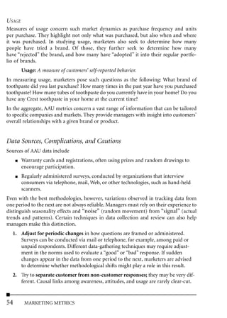 USAGE
Measures of usage concern such market dynamics as purchase frequency and units
per purchase. They highlight not only what was purchased, but also when and where
it was purchased. In studying usage, marketers also seek to determine how many
people have tried a brand. Of those, they further seek to determine how many
have “rejected” the brand, and how many have “adopted” it into their regular portfo-
lio of brands.
         Usage: A measure of customers’ self-reported behavior.
In measuring usage, marketers pose such questions as the following: What brand of
toothpaste did you last purchase? How many times in the past year have you purchased
toothpaste? How many tubes of toothpaste do you currently have in your home? Do you
have any Crest toothpaste in your home at the current time?
In the aggregate, AAU metrics concern a vast range of information that can be tailored
to specific companies and markets. They provide managers with insight into customers’
overall relationships with a given brand or product.


Data Sources, Complications, and Cautions
Sources of AAU data include
     ■   Warranty cards and registrations, often using prizes and random drawings to
         encourage participation.
     ■   Regularly administered surveys, conducted by organizations that interview
         consumers via telephone, mail, Web, or other technologies, such as hand-held
         scanners.
Even with the best methodologies, however, variations observed in tracking data from
one period to the next are not always reliable. Managers must rely on their experience to
distinguish seasonality effects and “noise” (random movement) from “signal” (actual
trends and patterns). Certain techniques in data collection and review can also help
managers make this distinction.
  1. Adjust for periodic changes in how questions are framed or administered.
     Surveys can be conducted via mail or telephone, for example, among paid or
     unpaid respondents. Different data-gathering techniques may require adjust-
     ment in the norms used to evaluate a “good” or “bad” response. If sudden
     changes appear in the data from one period to the next, marketers are advised
     to determine whether methodological shifts might play a role in this result.
  2. Try to separate customer from non-customer responses; they may be very dif-
     ferent. Causal links among awareness, attitudes, and usage are rarely clear-cut.


54        MARKETING METRICS
 