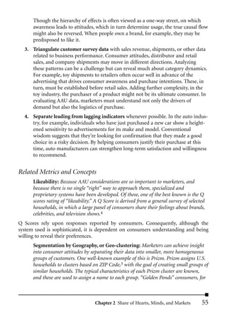 Though the hierarchy of effects is often viewed as a one-way street, on which
      awareness leads to attitudes, which in turn determine usage, the true causal flow
      might also be reversed. When people own a brand, for example, they may be
      predisposed to like it.
  3. Triangulate customer survey data with sales revenue, shipments, or other data
     related to business performance. Consumer attitudes, distributor and retail
     sales, and company shipments may move in different directions. Analyzing
     these patterns can be a challenge but can reveal much about category dynamics.
     For example, toy shipments to retailers often occur well in advance of the
     advertising that drives consumer awareness and purchase intentions. These, in
     turn, must be established before retail sales. Adding further complexity, in the
     toy industry, the purchaser of a product might not be its ultimate consumer. In
     evaluating AAU data, marketers must understand not only the drivers of
     demand but also the logistics of purchase.
  4. Separate leading from lagging indicators whenever possible. In the auto indus-
     try, for example, individuals who have just purchased a new car show a height-
     ened sensitivity to advertisements for its make and model. Conventional
     wisdom suggests that they’re looking for confirmation that they made a good
     choice in a risky decision. By helping consumers justify their purchase at this
     time, auto manufacturers can strengthen long-term satisfaction and willingness
     to recommend.


Related Metrics and Concepts
      Likeability: Because AAU considerations are so important to marketers, and
      because there is no single “right” way to approach them, specialized and
      proprietary systems have been developed. Of these, one of the best known is the Q
      scores rating of “likeability.” A Q Score is derived from a general survey of selected
      households, in which a large panel of consumers share their feelings about brands,
      celebrities, and television shows.4
Q Scores rely upon responses reported by consumers. Consequently, although the
system used is sophisticated, it is dependent on consumers understanding and being
willing to reveal their preferences.
      Segmentation by Geography, or Geo-clustering: Marketers can achieve insight
      into consumer attitudes by separating their data into smaller, more homogeneous
      groups of customers. One well-known example of this is Prizm. Prizm assigns U.S.
      households to clusters based on ZIP Code,5 with the goal of creating small groups of
      similar households. The typical characteristics of each Prizm cluster are known,
      and these are used to assign a name to each group. “Golden Ponds” consumers, for



                                     Chapter 2 Share of Hearts, Minds, and Markets        55
 