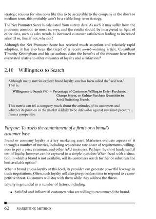 strategic reasons for situations like this to be acceptable to the company in the short or
medium term, this probably won’t be a viable long-term strategy.
The Net Promoter Score is calculated from survey data. As such it may suffer from the
problems common to most surveys, and the results should be interpreted in light of
other data, such as sales trends. Is increased customer satisfaction leading to increased
sales? If so, fine; if not, why not?
Although the Net Promoter Score has received much attention and relatively rapid
adoption, it has also been the target of a recent award-winning article. Consultant
Timothy Keiningham and his co-authors claim the benefits of the measure have been
overstated relative to other measures of loyalty and satisfaction.8


2.10 Willingness to Search
  Although many metrics explore brand loyalty, one has been called the “acid test.”
  That is,
         Willingness to Search (%)   Percentage of Customers Willing to Delay Purchases,
                                       Change Stores, or Reduce Purchase Quantities to
                                       Avoid Switching Brands
  This metric can tell a company much about the attitudes of its customers and
  whether its position in the market is likely to be defensible against sustained pressure
  from a competitor.


Purpose: To assess the commitment of a firm’s or a brand’s
customer base.
Brand or company loyalty is a key marketing asset. Marketers evaluate aspects of it
through a number of metrics, including repurchase rate, share of requirements, willing-
ness to pay a price premium, and other AAU measures. Perhaps the most fundamental
test of loyalty, however, can be captured in a simple question: When faced with a situa-
tion in which a brand is not available, will its customers search further or substitute the
best available option?
When a brand enjoys loyalty at this level, its provider can generate powerful leverage in
trade negotiations. Often, such loyalty will also give providers time to respond to a com-
petitive threat. Customers will stay with them while they address the threat.
Loyalty is grounded in a number of factors, including
     ■    Satisfied and influential customers who are willing to recommend the brand.



62         MARKETING METRICS
 