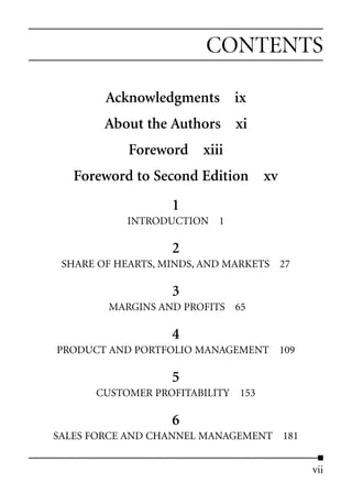CONTENTS

        Acknowledgments ix
        About the Authors xi
            Foreword xiii
   Foreword to Second Edition xv
                   1
           INTRODUCTION 1

                   2
 SHARE OF HEARTS, MINDS, AND MARKETS 27

                   3
        MARGINS AND PROFITS 65

                   4
PRODUCT AND PORTFOLIO MANAGEMENT 109

                   5
      CUSTOMER PROFITABILITY 153

                   6
SALES FORCE AND CHANNEL MANAGEMENT 181


                                          vii
 