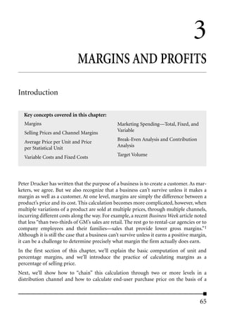 3
                             MARGINS AND PROFITS

Introduction

  Key concepts covered in this chapter:
   Margins                                       Marketing Spending—Total, Fixed, and
   Selling Prices and Channel Margins            Variable

   Average Price per Unit and Price              Break-Even Analysis and Contribution
   per Statistical Unit                          Analysis

   Variable Costs and Fixed Costs                Target Volume




Peter Drucker has written that the purpose of a business is to create a customer. As mar-
keters, we agree. But we also recognize that a business can’t survive unless it makes a
margin as well as a customer. At one level, margins are simply the difference between a
product’s price and its cost. This calculation becomes more complicated, however, when
multiple variations of a product are sold at multiple prices, through multiple channels,
incurring different costs along the way. For example, a recent Business Week article noted
that less “than two-thirds of GM’s sales are retail. The rest go to rental-car agencies or to
company employees and their families—sales that provide lower gross margins.”1
Although it is still the case that a business can’t survive unless it earns a positive margin,
it can be a challenge to determine precisely what margin the firm actually does earn.
In the first section of this chapter, we’ll explain the basic computation of unit and
percentage margins, and we’ll introduce the practice of calculating margins as a
percentage of selling price.
Next, we’ll show how to “chain” this calculation through two or more levels in a
distribution channel and how to calculate end-user purchase price on the basis of a



                                                                                          65
 