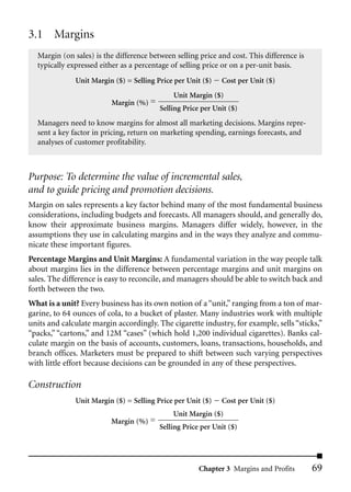 3.1 Margins
  Margin (on sales) is the difference between selling price and cost. This difference is
  typically expressed either as a percentage of selling price or on a per-unit basis.
              Unit Margin ($) = Selling Price per Unit ($)   Cost per Unit ($)
                                             Unit Margin ($)
                          Margin (%) =
                                         Selling Price per Unit ($)
  Managers need to know margins for almost all marketing decisions. Margins repre-
  sent a key factor in pricing, return on marketing spending, earnings forecasts, and
  analyses of customer profitability.



Purpose: To determine the value of incremental sales,
and to guide pricing and promotion decisions.
Margin on sales represents a key factor behind many of the most fundamental business
considerations, including budgets and forecasts. All managers should, and generally do,
know their approximate business margins. Managers differ widely, however, in the
assumptions they use in calculating margins and in the ways they analyze and commu-
nicate these important figures.
Percentage Margins and Unit Margins: A fundamental variation in the way people talk
about margins lies in the difference between percentage margins and unit margins on
sales. The difference is easy to reconcile, and managers should be able to switch back and
forth between the two.
What is a unit? Every business has its own notion of a “unit,” ranging from a ton of mar-
garine, to 64 ounces of cola, to a bucket of plaster. Many industries work with multiple
units and calculate margin accordingly. The cigarette industry, for example, sells “sticks,”
“packs,” “cartons,” and 12M “cases” (which hold 1,200 individual cigarettes). Banks cal-
culate margin on the basis of accounts, customers, loans, transactions, households, and
branch offices. Marketers must be prepared to shift between such varying perspectives
with little effort because decisions can be grounded in any of these perspectives.

Construction
              Unit Margin ($) = Selling Price per Unit ($)   Cost per Unit ($)
                                             Unit Margin ($)
                         Margin (%) =
                                         Selling Price per Unit ($)




                                                      Chapter 3 Margins and Profits        69
 