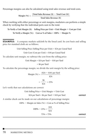 Percentage margins can also be calculated using total sales revenue and total costs.

                                  [Total Sales Revenue ($)        Total Cost ($)]
                 Margin (%) =
                                              Total Sales Revenue ($)
When working with either percentage or unit margins, marketers can perform a simple
check by verifying that the individual parts sum to the total.
     To Verify a Unit Margin ($): Selling Price per Unit = Unit Margin          Cost per Unit
           To Verify a Margin (%): Cost as % of Sales = 100%            Margin %


EXAMPLE: A company markets sailcloth by the lineal yard. Its cost basis and selling
price for standard cloth are as follows:

                Unit Selling Price (Selling Price per Unit) = $24 per Lineal Yard
                       Unit Cost (Cost per Unit) = $18 per Lineal Yard
To calculate unit margin, we subtract the cost from the selling price:
                          Unit Margin = $24 per Yard          $18 per Yard
                                       = $6 per Yard
To calculate the percentage margin, we divide the unit margin by the selling price:
                                               ($24    $18) per Yard
                             Margin (%) =
                                                        $24
                                                $6
                                          =           = 25%
                                               $24
Let’s verify that our calculations are correct:
                         Unit Selling Price = Unit Margin        Unit Cost
                              $24 per Yard = $6 per Yard        $18 per Yard              correct
A similar check can be made on our calculations of percentage margin:
                  100%     Margin on Sales (%) = Cost as % of Selling Price
                                                       $18
                                   100%       25% =
                                                       $24
                                              75% = 75%                                   correct




70      MARKETING METRICS
 