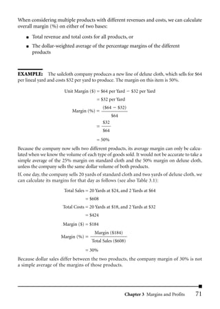When considering multiple products with different revenues and costs, we can calculate
overall margin (%) on either of two bases:
    ■   Total revenue and total costs for all products, or
    ■   The dollar-weighted average of the percentage margins of the different
        products



EXAMPLE: The sailcloth company produces a new line of deluxe cloth, which sells for $64
per lineal yard and costs $32 per yard to produce. The margin on this item is 50%.

                       Unit Margin ($) = $64 per Yard      $32 per Yard
                                        = $32 per Yard
                                            ($64    $32)
                           Margin (%) =
                                                  $64
                                            $32
                                        =
                                            $64
                                        = 50%
Because the company now sells two different products, its average margin can only be calcu-
lated when we know the volume of each type of goods sold. It would not be accurate to take a
simple average of the 25% margin on standard cloth and the 50% margin on deluxe cloth,
unless the company sells the same dollar volume of both products.
If, one day, the company sells 20 yards of standard cloth and two yards of deluxe cloth, we
can calculate its margins for that day as follows (see also Table 3.1):

                       Total Sales = 20 Yards at $24, and 2 Yards at $64
                                  = $608
                       Total Costs = 20 Yards at $18, and 2 Yards at $32
                                  = $424
                       Margin ($) = $184
                                       Margin ($184)
                      Margin (%) =
                                      Total Sales ($608)
                                  = 30%
Because dollar sales differ between the two products, the company margin of 30% is not
a simple average of the margins of those products.




                                                        Chapter 3 Margins and Profits   71
 