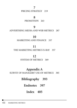 7
                   PRICING STRATEGY 219

                               8
                       PROMOTION 263

                               9
        ADVERTISING MEDIA AND WEB METRICS 287

                              10
               MARKETING AND FINANCE 337

                              11
            THE MARKETING METRICS X-RAY 357

                              12
                   SYSTEM OF METRICS 369



                           Appendix A
        SURVEY OF MANAGERS’ USE OF METRICS 385

                    Bibliography 393
                      Endnotes 397
                           Index 405


viii   MARKETING METRICS
 