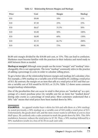 Table 3.2 Relationship Between Margins and Markups

 Price                       Cost                     Margin                     Markup

 $10                         $9.00                    10%                        11%

 $10                         $7.50                    25%                        33%

 $10                         $6.67                    33.3%                      50%

 $10                         $5.00                    50%                        100%

 $10                         $4.00                    60%                        150%

 $10                         $3.33                    66.7%                      200%

 $10                         $2.50                    75%                        300%




$6.00 unit margin divided by the $18.00 unit cost, or 33%. This can lead to confusion.
Marketers must become familiar with the practices in their industry and stand ready to
shift between them as needed.
Markup or margin? Although some people use the terms “margin” and “markup” inter-
changeably, this is not appropriate. The term “markup” commonly refers to the practice
of adding a percentage to costs in order to calculate selling prices.
To get a better idea of the relationship between margin and markup, let’s calculate a few.
For example, a 50% markup on a variable cost of $10 would be $5, yielding a retail price
of $15. By contrast, the margin on an item that sells at a retail price of $15 and that car-
ries a variable cost of $10 would be $5/$15, or 33.3%. Table 3.2 shows some common
margin/markup relationships.
One of the peculiarities that can occur in retail is that prices are “marked up” as a per-
centage of a store’s purchase price (its variable cost for an item) but “marked down”
during sales events as a percentage of retail price. Most customers understand that a
50% “sale” means that retail prices have been marked down by 50%.


EXAMPLE: An apparel retailer buys t-shirts for $10 and sells them at a 50% markup.
As noted previously, a 50% markup on a variable cost of $10 yields a retail price of $15.
Unfortunately, the goods don’t sell, and the store owner wants to sell them at cost to clear
shelf space. He carelessly asks a sales assistant to mark the goods down by 50%. This 50%
markdown, however, reduces the retail price to $7.50. Thus, a 50% markup followed by a
50% markdown results in a loss of $2.50 on each unit sold.



                                                     Chapter 3 Margins and Profits      73
 