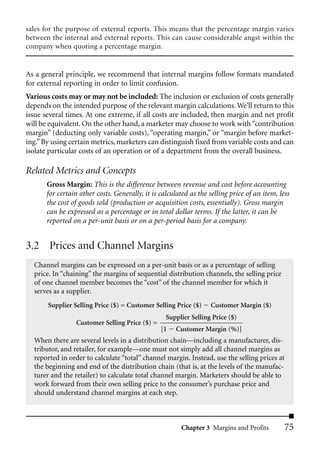 sales for the purpose of external reports. This means that the percentage margin varies
between the internal and external reports. This can cause considerable angst within the
company when quoting a percentage margin.


As a general principle, we recommend that internal margins follow formats mandated
for external reporting in order to limit confusion.
Various costs may or may not be included: The inclusion or exclusion of costs generally
depends on the intended purpose of the relevant margin calculations. We’ll return to this
issue several times. At one extreme, if all costs are included, then margin and net profit
will be equivalent. On the other hand, a marketer may choose to work with “contribution
margin” (deducting only variable costs), “operating margin,” or “margin before market-
ing.” By using certain metrics, marketers can distinguish fixed from variable costs and can
isolate particular costs of an operation or of a department from the overall business.

Related Metrics and Concepts
       Gross Margin: This is the difference between revenue and cost before accounting
       for certain other costs. Generally, it is calculated as the selling price of an item, less
       the cost of goods sold (production or acquisition costs, essentially). Gross margin
       can be expressed as a percentage or in total dollar terms. If the latter, it can be
       reported on a per-unit basis or on a per-period basis for a company.


3.2 Prices and Channel Margins
  Channel margins can be expressed on a per-unit basis or as a percentage of selling
  price. In “chaining” the margins of sequential distribution channels, the selling price
  of one channel member becomes the “cost” of the channel member for which it
  serves as a supplier.
       Supplier Selling Price ($) = Customer Selling Price ($)     Customer Margin ($)
                                                   Supplier Selling Price ($)
                 Customer Selling Price ($) =
                                                 [1   Customer Margin (%)]
  When there are several levels in a distribution chain—including a manufacturer, dis-
  tributor, and retailer, for example—one must not simply add all channel margins as
  reported in order to calculate “total” channel margin. Instead, use the selling prices at
  the beginning and end of the distribution chain (that is, at the levels of the manufac-
  turer and the retailer) to calculate total channel margin. Marketers should be able to
  work forward from their own selling price to the consumer’s purchase price and
  should understand channel margins at each step.



                                                        Chapter 3 Margins and Profits          75
 