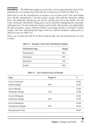 EXAMPLE: The following margins are received at various steps along the chain of dis-
tribution for a jar of pasta sauce that sells for a retail price of $5.00 (see Table 3.4).
What does it cost the manufacturer to produce a jar of pasta sauce? The retail selling
price ($5.00), multiplied by 1 less the retailer margin, will yield the wholesaler selling
price. The wholesaler selling price can also be viewed as the cost to the retailer. The cost
to the wholesaler (distributor selling price) can be found by multiplying the wholesaler
selling price by 1 less the wholesaler margin, and so forth. Alternatively, one might follow
the next procedure, using a channel member’s percentage margin to calculate its dollar
margin, and then subtracting that figure from the channel member’s selling price to
obtain its cost (see Table 3.5).
Thus, a jar of pasta that sells for $5.00 at retail actually costs the manufacturer 50 cents
to make.

                  Table 3.4 Example—Pasta Sauce Distribution Margins

                  Distribution Stage                              Margin

                  Manufacturer                                    50%

                  Distributor                                     50%

                  Wholesaler                                      33%

                  Retailer                                        40%


                        Table 3.5 Cost (Purchase Price) of Retailer

 Stage                                           Margin %                            $

 Cost to Consumer                                                                    $5.00
 Retailer Margin                                 40%                                 $2.00

 Cost to Retailer                                                                    $3.00
 Wholesaler Margin                               33%                                 $1.00

 Cost to Wholesaler                                                                  $2.00
 Distributor Margin                              50%                                 $1.00

 Cost to Distributor                                                                 $1.00
 Manufacturer Margin                             50%                                 $0.50

 Manufacturer’s Cost                                                                 $0.50




                                                     Chapter 3 Margins and Profits           79
 